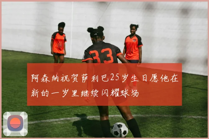 阿森纳祝贺萨利巴25岁生日愿他在新的一岁里继续闪耀球场