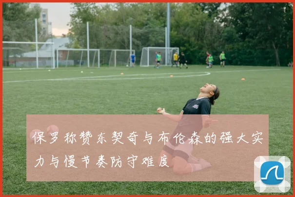 保罗称赞东契奇与布伦森的强大实力与慢节奏防守难度