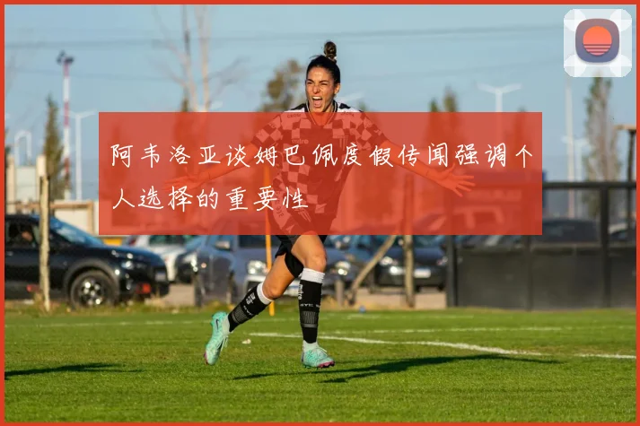 阿韦洛亚谈姆巴佩度假传闻强调个人选择的重要性