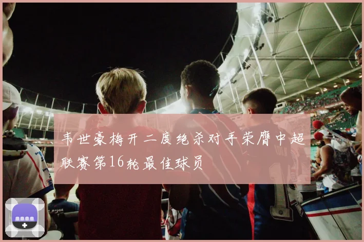 韦世豪梅开二度绝杀对手荣膺中超联赛第16轮最佳球员