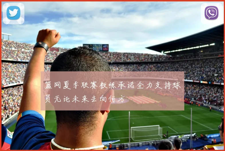 篮网夏季联赛教练承诺全力支持球员无论未来去向何方