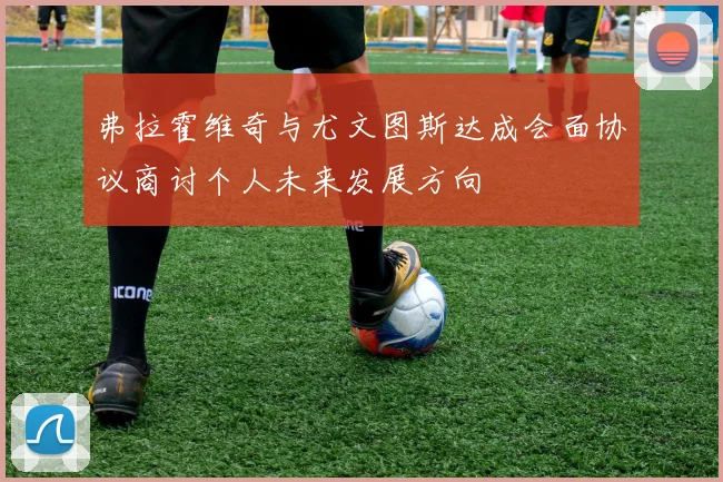 弗拉霍维奇与尤文图斯达成会面协议商讨个人未来发展方向