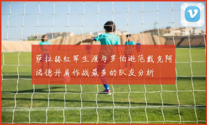 萨拉赫红军生涯与罗伯逊范戴克阿诺德并肩作战最多的队友分析