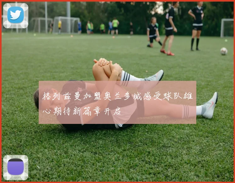格列兹曼加盟奥兰多城感受球队雄心期待新篇章开启
