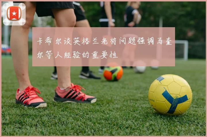 卡希尔谈英格兰老将问题强调马奎尔等人经验的重要性