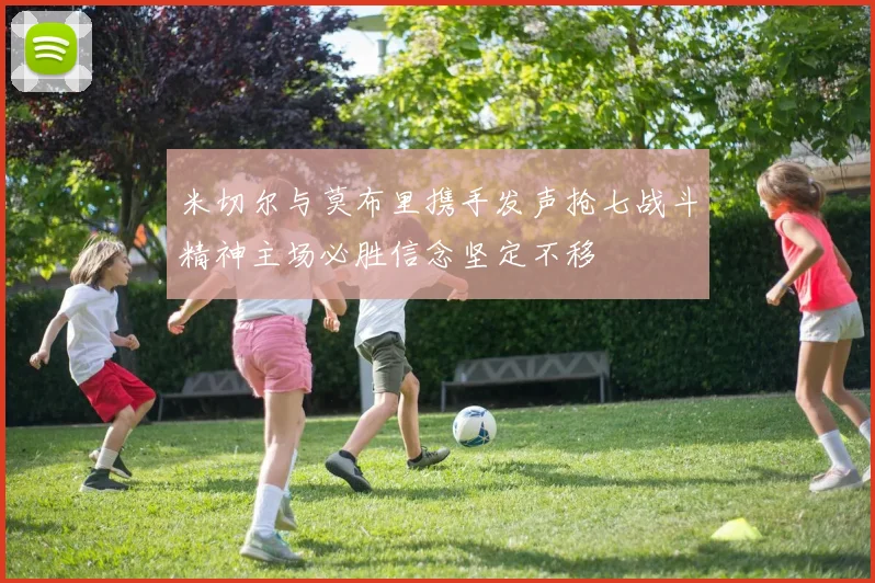 米切尔与莫布里携手发声抢七战斗精神主场必胜信念坚定不移