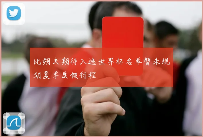 比朔夫期待入选世界杯名单暂未规划夏季度假行程