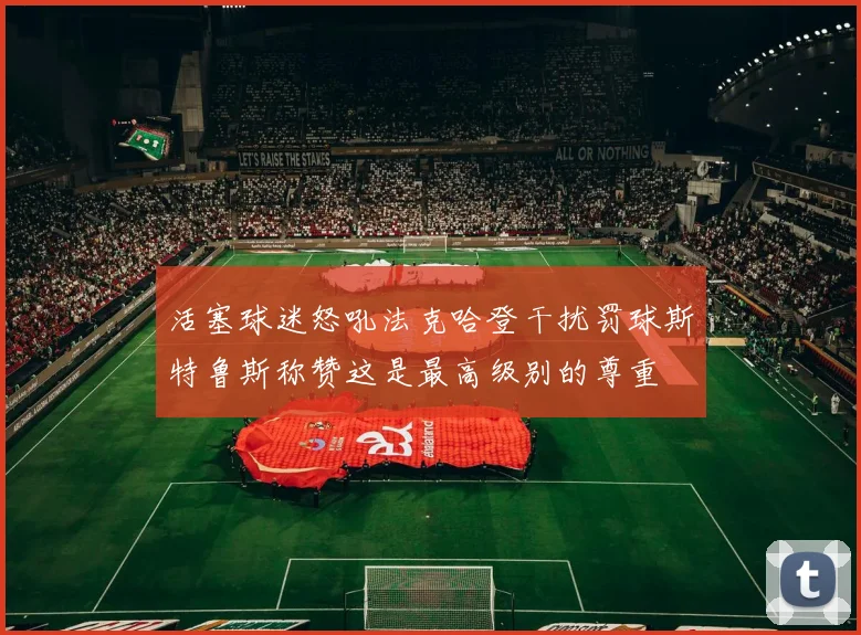 活塞球迷怒吼法克哈登干扰罚球斯特鲁斯称赞这是最高级别的尊重