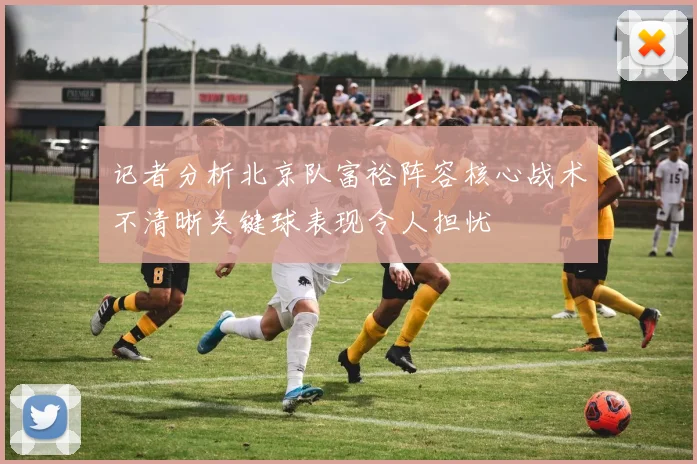 记者分析北京队富裕阵容核心战术不清晰关键球表现令人担忧