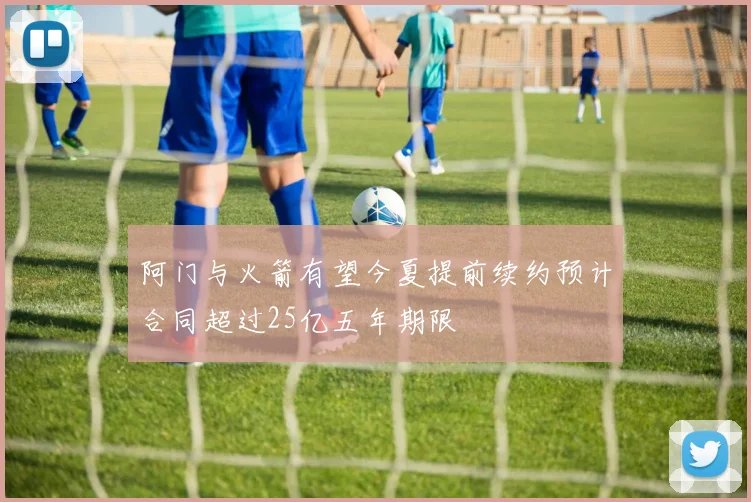 阿门与火箭有望今夏提前续约预计合同超过25亿五年期限