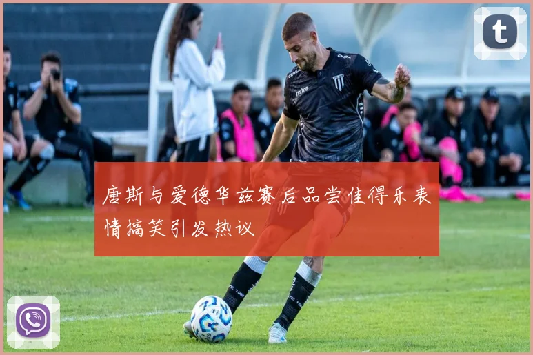 唐斯与爱德华兹赛后品尝佳得乐表情搞笑引发热议