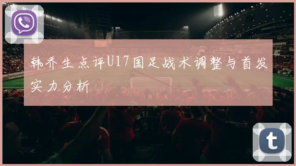韩乔生点评U17国足战术调整与首发实力分析