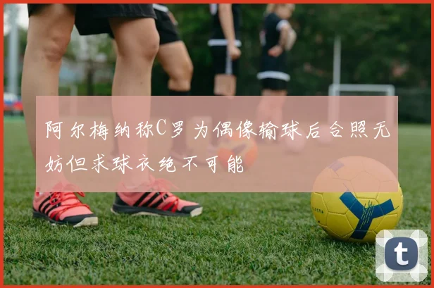 阿尔梅纳称C罗为偶像输球后合照无妨但求球衣绝不可能