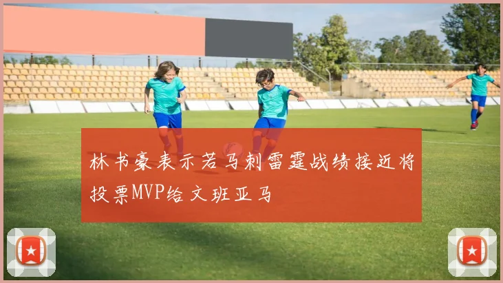 林书豪表示若马刺雷霆战绩接近将投票MVP给文班亚马