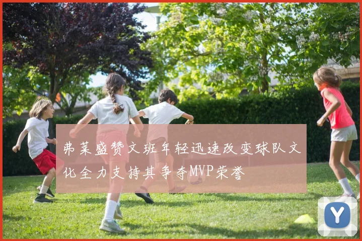 弗莱盛赞文班年轻迅速改变球队文化全力支持其争夺MVP荣誉