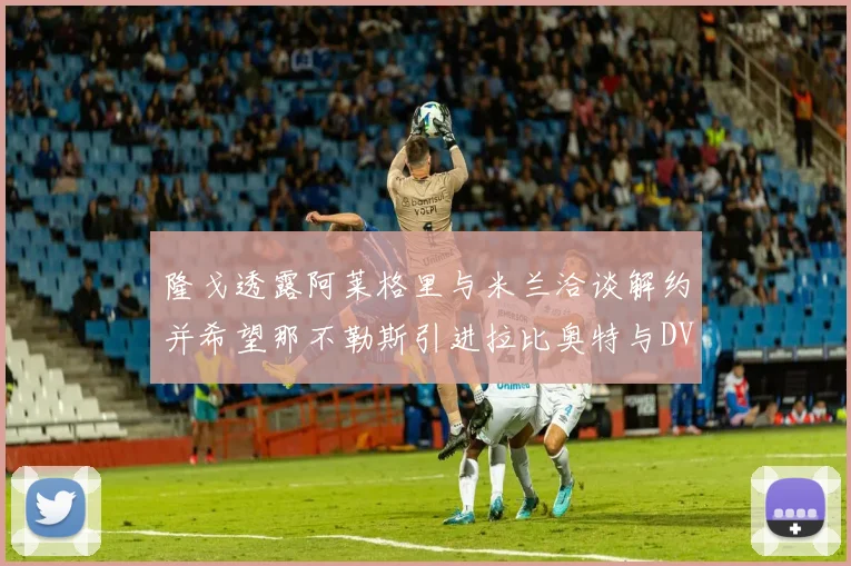 隆戈透露阿莱格里与米兰洽谈解约并希望那不勒斯引进拉比奥特与DV9
